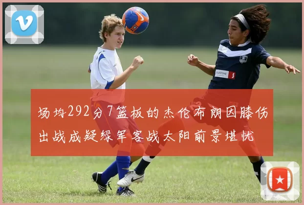 场均292分7篮板的杰伦布朗因膝伤出战成疑绿军客战太阳前景堪忧