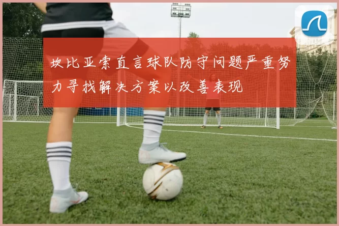 坎比亚索直言球队防守问题严重努力寻找解决方案以改善表现