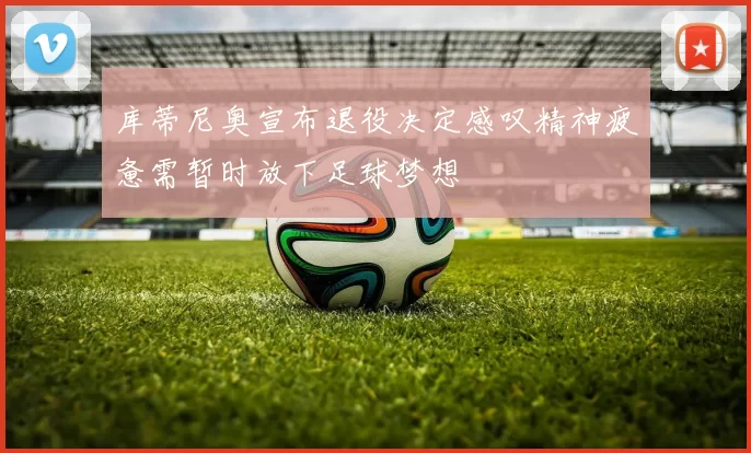 库蒂尼奥宣布退役决定感叹精神疲惫需暂时放下足球梦想