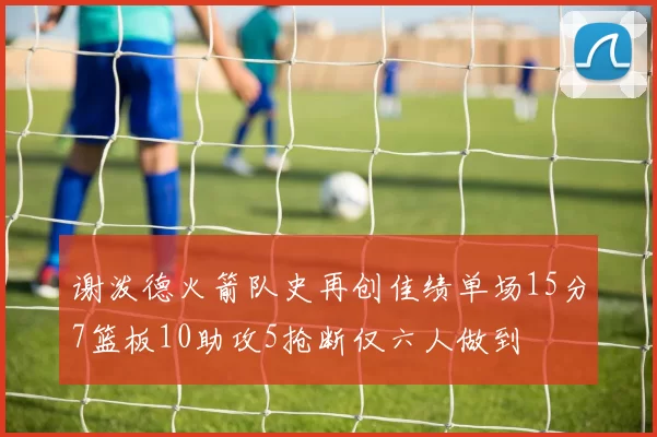谢泼德火箭队史再创佳绩单场15分7篮板10助攻5抢断仅六人做到