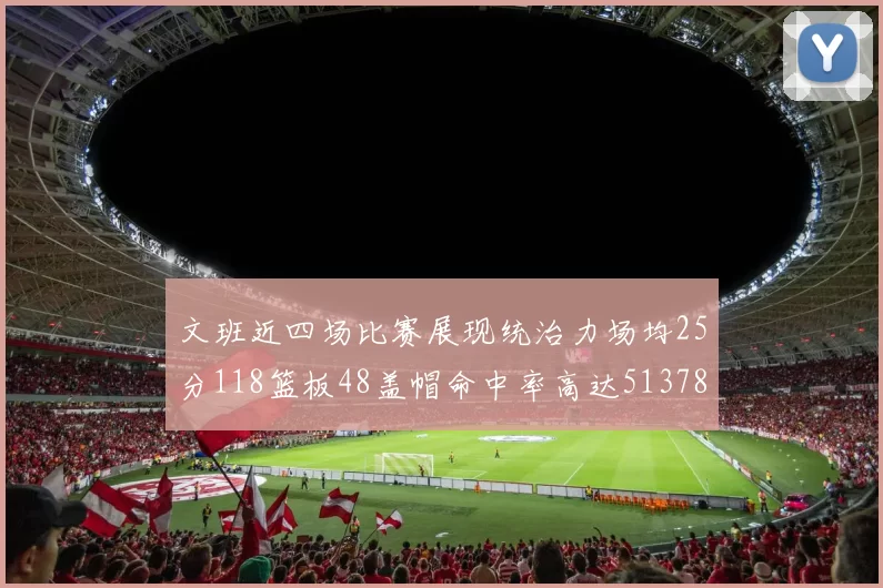 文班近四场比赛展现统治力场均25分118篮板48盖帽命中率高达513782