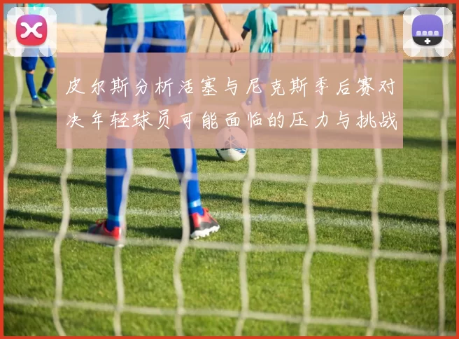 皮尔斯分析活塞与尼克斯季后赛对决年轻球员可能面临的压力与挑战
