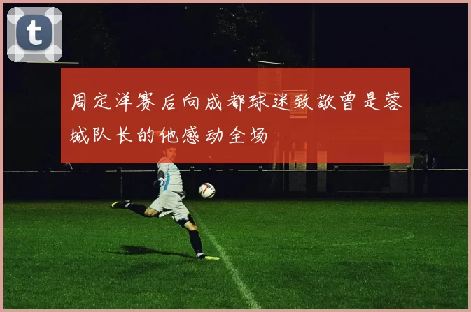 周定洋赛后向成都球迷致敬曾是蓉城队长的他感动全场