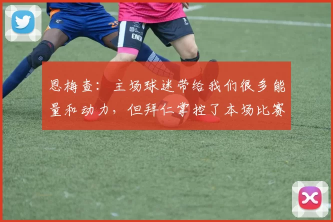 恩梅查：主场球迷带给我们很多能量和动力，但拜仁掌控了本场比赛