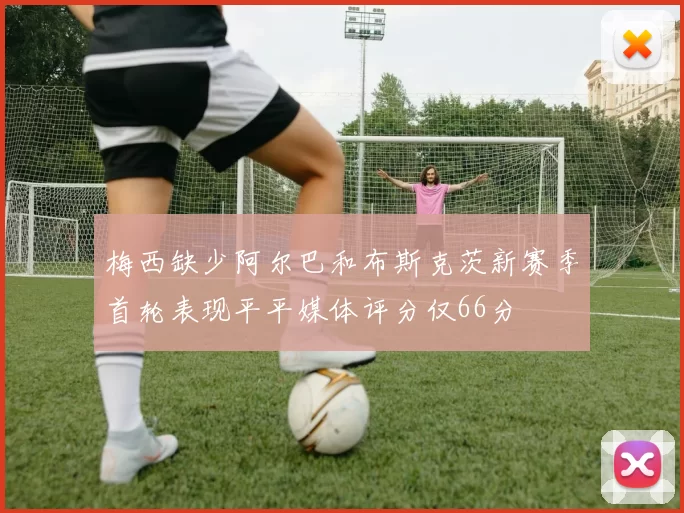 梅西缺少阿尔巴和布斯克茨新赛季首轮表现平平媒体评分仅66分