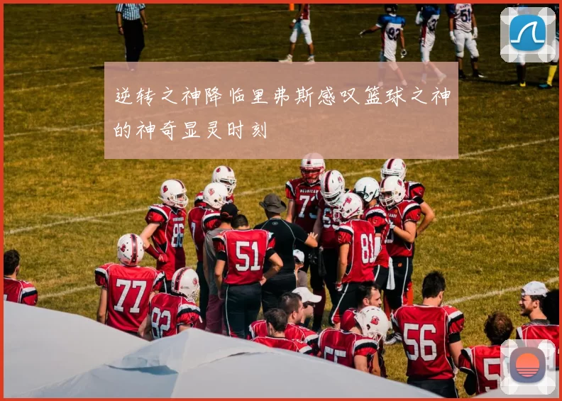 逆转之神降临里弗斯感叹篮球之神的神奇显灵时刻