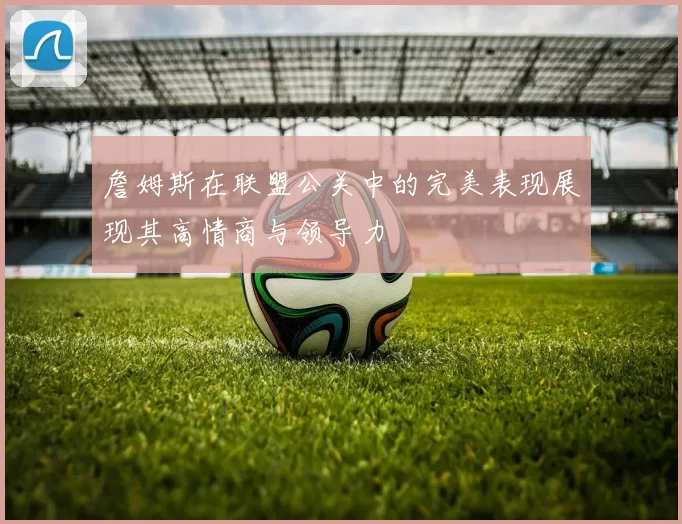 詹姆斯在联盟公关中的完美表现展现其高情商与领导力