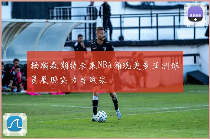 杨瀚森期待未来NBA涌现更多亚洲球员展现实力与风采