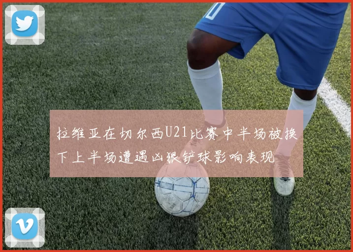 拉维亚在切尔西U21比赛中半场被换下上半场遭遇凶狠铲球影响表现